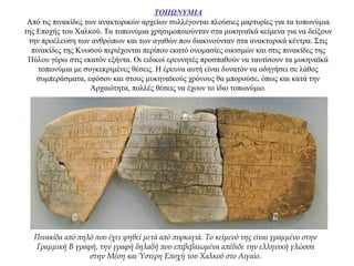 ΤΟΠΩΝΥΜΙΑ
Από τις πινακίδες των ανακτορικών αρχείων συλλέγονται πλούσιες μαρτυρίες για τα τοπωνύμια
της Εποχής του Χαλκού. Τα τοπωνύμια χρησιμοποιούνταν στα μυκηναϊκά κείμενα για να δείξουν
την προέλευση των ανθρώπων και των αγαθών που διακινούνταν στα ανακτορικά κέντρα. Στις
πινακίδες της Κνωσού περιέχονται περίπου εκατό ονομασίες οικισμών και στις πινακίδες της
Πύλου γύρω στις εκατόν εξήντα. Oι ειδικοί ερευνητές προσπαθούν να ταυτίσουν τα μυκηναϊκά
τοπωνύμια με συγκεκριμένες θέσεις. Η έρευνα αυτή είναι δυνατόν να οδηγήσει σε λάθος
συμπεράσματα, εφόσον και στους μυκηναϊκούς χρόνους θα μπορούσε, όπως και κατά την
Αρχαιότητα, πολλές θέσεις να έχουν το ίδιο τοπωνύμιο.
Πινακίδα από πηλό που έχει ψηθεί μετά από πυρκαγιά. Το κείμενό της είναι γραμμένο στην
Γραμμική Β γραφή, την γραφή δηλαδή που επιβεβαιωμένα απέδιδε την ελληνική γλώσσα
στην Μέση και Ύστερη Εποχή του Χαλκού στο Αιγαίο.
 