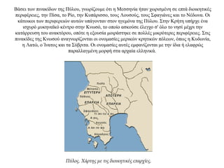 Βάσει των πινακίδων της Πύλου, γνωρίζουμε ότι η Μεσσηνία ήταν χωρισμένη σε επτά διοικητικές
περιφέρειες, την Πίσα, το Ρίο, την Κυπάρισσο, τους Λουσούς, τους Σφαγιάνες και το Νέδωνα. Οι
κάτοικοι των περιφερειών αυτών υπάγονταν στον ηγεμόνα της Πύλου. Στην Κρήτη υπήρχε ένα
ισχυρό μυκηναϊκό κέντρο στην Κνωσό, το οποίο ασκούσε έλεγχο σ' όλο το νησί μέχρι την
κατάρρευση του ανακτόρου, οπότε η εξουσία μοιράστηκε σε πολλές μικρότερες περιφέρειες. Στις
πινακίδες της Κνωσού αναγνωρίζονται οι ονομασίες μερικών κρητικών πόλεων, όπως η Κυδωνία,
η Λατώ, ο Ίνατος και τα Σύβριτα. Οι ονομασίες αυτές εμφανίζονται με την ίδια ή ελαφρώς
παραλλαγμένη μορφή στα αρχαία ελληνικά.
Πύλος. Χάρτης με τις διοικητικές επαρχίες.
 