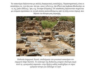 Τα τοπωνύμια δηλώνονται με πολλές διαφορετικές καταλήξεις. Χαρακτηριστικές είναι οι
καταλήξεις σε -i-jo (ίος και -ία) και -uwa (-υFα) π.χ. rijo (Ρίον) και kudonia (Κυδωνία), σε
-ο, π.χ. puro (Πύλος), -ipo, π.χ. Ewiripo (Εύριπος). Οι τοποθεσίες δηλώνονταν συχνά και
με ονόματα προσώπων σε γενική πτώση ακολουθούμενες από τη λέξη wowo (όρος), που
δήλωνε τα σύνορα μιας περιοχής.
Κυδωνία (σημερινά Χανιά), υπολείμματα του μινωικού ανακτόρου στο
σημερινό λόφο Καστέλι. Το ανάκτορο της Κυδωνίας γνώρισε ιδιαίτερη ακμή
κατά τη «μυκηναϊκή παρουσία» στην Κρήτη καθώς αναδείχθηκε σε κύριο
εμπορικό κέντρο για ολόκληρο το νησί.
 