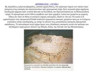 ΑΚΡΟΠΟΛΕΙΣ – ΓΕΝΙΚΑ
Ως ακροπόλεις ορίζονται βραχώδεις, φυσικά οχυρές θέσεις, στο ψηλότερο σημείο των οποίων ήταν
χτισμένος ένας οικισμός που προστατευόταν από οχυρωματικά τείχη. Στον αιγαιακό χώρο παρόμοια
οικοδομικά σχήματα ήταν γνωστά ήδη από τη Νεολιθική, την Πρωτοελλαδική και τη Μεσοελλαδική
εποχή. Οι πρωιμότεροι αυτοί λίθινοι περίβολοι που ήταν χαμηλοί, λεπτοί και χτισμένοι με μικρούς
λίθους δεν ήταν σε θέση να αντέξουν ισχυρές πολιορκίες. Κατά το 14ο και 15ο αιώνα π.Χ.
εμφανίστηκαν στην ηπειρωτική Ελλάδα ανάλογοι οχυρωμένοι οικισμοί, χτισμένοι όμως με το λεγόμενο
κυκλώπειο τρόπο οικοδόμησης, με στόχο να κάνουν τους μυκηναϊκούς οικισμούς πραγματικά
απόρθητους. Το πολεοδομικό αυτό σχήμα έφερε τους ελλαδικούς οικισμούς κοντά στο πρότυπο των
πανίσχυρων οχυρωμένων πόλεων της Μικράς Ασίας, της Χαναάν και της Μεσοποταμίας.
 