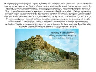 Οι μεγάλες οχυρωμένες ακροπόλεις της Τίρυνθας, των Μυκηνών, του Γλα και των Αθηνών αποτελούν
ίσως τα πιο χαρακτηριστικά δημιουργήματα του μυκηναϊκού πολιτισμού. Οι εγκαταστάσεις αυτές δεν
ήταν απλώς οχυρωμένοι συνοικισμοί, ούτε ανοχύρωτα ανάκτορα, όπως στην Κρήτη και την Πύλο.
Ήταν τειχισμένα ανακτορικά συγκροτήματα τα οποία καταλάμβαναν σχεδόν ολόκληρη την έκταση
εντός των τειχών και αποτελούσαν τις πρωτεύουσες μεγάλων διοικητικών περιοχών. Οι κάτοικοι των
περιοχών αυτών ζούσαν σε μικρότερους συνοικισμούς και αγροτικές εγκαταστάσεις έξω από τα τείχη.
Οι περίοικοι έβρισκαν σε καιρό πολέμου καταφύγιο στις ακροπόλεις, αν και το εσωτερικό τους δε
διέθετε αρκετό ελεύθερο χώρο, καθώς τα κτήρια κάλυπταν σχεδόν ολόκληρη την έκταση της
ακρόπολης. Το ρόλο της προσωρινής στέγης για τους πρόσφυγες θα είχαν ίσως στην Τίρυνθα η κάτω
ακρόπολη και στις Μυκήνες τα σπήλαια της βορειοδυτικής πλαγιάς.
Μυκήνες. Η δυτική είσοδος
(Πύλη των Λεόντων) και μέρος
του κυκλώπειου τείχους.
 