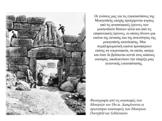 Οι γνώσεις μας για τις εγκαταστάσεις της
Μυκηναϊκής εποχής προέρχονται κυρίως
από τις ανασκαφικές έρευνες των
μυκηναϊκών θέσεων αλλά και από τις
επιφανειακές έρευνες, οι οποίες δίνουν μια
εικόνα της έκτασης και της πυκνότητας της
μυκηναϊκής κατοίκησης. Μια
συμπληρωματική εικόνα προσφέρουν
επίσης τα νεκροταφεία, τα οποία, ακόμη
και όταν δε βρίσκεται κοντά τους κάποιος
οικισμός, υποδεικνύουν την ύπαρξη μιας
γειτονικής εγκατάστασης.
Φωτογραφία από τις ανασκαφές των
Μυκηνών τον 19ο αι. Διακρίνονται οι
πρωτοπόροι ανασκαφείς των Μυκηνων
Doerpfeld και Schliemann
 