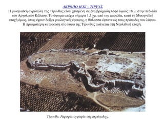 ΑΚΡΟΠΟΛΕΙΣ – ΤΙΡΥΝΣ
Η μυκηναϊκή ακρόπολη της Τίρυνθας είναι χτισμένη σε ένα βραχώδη λόφο ύψους 18 μ. στην πεδιάδα
του Αργολικού Κόλπου. Το ύψωμα απέχει σήμερα 1,5 χμ. από την παραλία, κατά τη Μυκηναϊκή
εποχή όμως, όπως έχουν δείξει γεωλογικές έρευνες, η θάλασσα έφτανε ως τους πρόποδες του λόφου.
Η πρωιμότερη κατοίκηση στο λόφο της Τίρυνθας ανάγεται στη Νεολιθική εποχή.
Τίρυνθα. Αεροφωτογραφία της ακρόπολης.
 