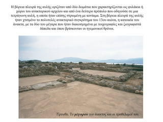 Η βόρεια πλευρά της αυλής οριζόταν από δύο δωμάτια που χαρακτηρίζονται ως φυλάκια ή
χώροι του ανακτορικού αρχείου και από ένα δεύτερο πρόπυλο που οδηγούσε σε μια
τετράγωνη αυλή, η οποία ήταν επίσης στρωμένη με κονίαμα. Στη βόρεια πλευρά της αυλής
ήταν χτισμένο το πολυτελές ανακτορικό συγκρότημα του 13ου αιώνα, η κατοικία του
άνακτα, με τα δύο του μέγαρα που ήταν διακοσμημένα με τοιχογραφίες και ζωγραφιστά
δάπεδα και όπου βρίσκονταν οι ηγεμονικοί θρόνοι.
Τίρυνθα. Το μέγαρον του άνακτος και οι προθάλαμοί του.
 