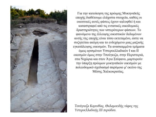 Για την κατοίκηση της πρώιμης Μυκηναϊκής
εποχής διαθέτουμε ελάχιστα στοιχεία, καθώς οι
οικιστικές αυτές φάσεις έχουν καλυφθεί ή και
καταστραφεί από τις εντατικές οικοδομικές
δραστηριότητες των υστερότερων φάσεων. Το
φαινόμενο της έλλειψης οικιστικών δεδομένων
αυτής της εποχής είναι τόσο εκτεταμένο, ώστε να
συζητείται ακόμη και το ενδεχόμενο μιας μαζικής
εγκατάλειψης οικισμών. Τα ανασκαμμένα τμήματα
όμως ορισμένων Υστεροελλαδικών Ι και ΙΙ
οικισμών όμως στην Τσούγκιζα, στην Περιστεριά,
στα Νιχώρια και στον Άγιο Στέφανο, μαρτυρούν
την ύπαρξη πρώιμων μυκηναϊκών οικισμών με
πολεοδομικό σχεδιασμό παρόμοιο μ' εκείνο της
Μέσης Χαλκοκρατίας.
Τσούγκιζα Κορινθίας. Θαλαμοειδής τάφος της
Υστεροελλαδικής III περιόδου.
 