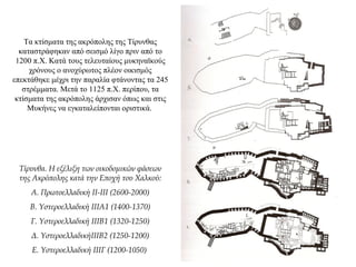 Τα κτίσματα της ακρόπολης της Τίρυνθας
καταστράφηκαν από σεισμό λίγο πριν από το
1200 π.Χ. Κατά τους τελευταίους μυκηναϊκούς
χρόνους ο ανοχύρωτος πλέον οικισμός
επεκτάθηκε μέχρι την παραλία φτάνοντας τα 245
στρέμματα. Μετά το 1125 π.Χ. περίπου, τα
κτίσματα της ακρόπολης άρχισαν όπως και στις
Μυκήνες να εγκαταλείπονται οριστικά.
Τίρυνθα. Η εξέλιξη των οικοδομικών φάσεων
της Ακρόπολης κατά την Εποχή του Χαλκού:
Α. Πρωτοελλαδική ΙΙ-ΙΙΙ (2600-2000)
Β. Υστεροελλαδική ΙΙΙΑ1 (1400-1370)
Γ. Υστεροελλαδική ΙΙΙΒ1 (1320-1250)
Δ. ΥστεροελλαδικήΙΙΙΒ2 (1250-1200)
Ε. Υστεροελλαδική ΙΙΙΓ (1200-1050)
 