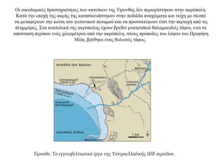 Οι οικοδομικές δραστηριότητες των κατοίκων της Τίρυνθας δεν περιορίστηκαν στην ακρόπολη.
Κατά την εποχή της ακμής της κατασκευάστηκαν στην πεδιάδα αναχώματα και τείχη με σκοπό
να μεταφέρουν την κοίτη του γειτονικού ποταμού και να προστατέψουν έτσι την περιοχή από τις
πλημμύρες. Στα ανατολικά της ακρόπολης έχουν βρεθεί μυκηναϊκοί θαλαμοειδείς τάφοι, ενώ σε
απόσταση περίπου ενός χιλιομέτρου από την ακρόπολη, στους πρόποδες του λόφου του Προφήτη
Ηλία, βρέθηκε ένας θολωτός τάφος.
Τίρυνθα. Τα εγγειοβελτιωτικά έργα της Υστεροελλαδικής IIIΒ περιόδου.
 