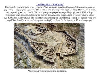 ΑΚΡΟΠΟΛΕΙΣ – ΜΥΚΗΝΕΣ
Η ακρόπολη των Μυκηνών είναι χτισμένη σ' ένα απρόσιτο βραχώδη λόφο που βρίσκεται ανάμεσα σε
χαράδρες. Η κορυφή του υψώνεται 128 μ. επάνω από την επιφάνεια της θάλασσας. Η συνολική έκταση
της ακρόπολης καλύπτει τα 30.000 τμ. Η μυκηναϊκή ακρόπολη οχυρώθηκε γύρω στο 1340 π.Χ. με
κυκλώπεια τείχη που ακολουθούσαν τη φυσική περίμετρο του λόφου. Αυτά έχουν πάχος κατά μέσον
όρο 5.50μ. και είναι χτισμένα από τεράστιους ογκόλιθους και μικρότερους δόμους. Το αρχικό ύψος του
περιβόλου δε σώζεται σε κανένα σημείο, υπολογίζεται όμως ότι θα έφτανε τα 12 περίπου μέτρα.
Μυκήνες. Αεροφωτογραφία της ακρόπολης.
 