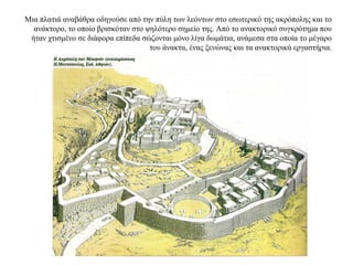 Μια πλατιά αναβάθρα οδηγούσε από την πύλη των λεόντων στο εσωτερικό της ακρόπολης και το
ανάκτορο, το οποίο βρισκόταν στο ψηλότερο σημείο της. Από το ανακτορικό συγκρότημα που
ήταν χτισμένο σε διάφορα επίπεδα σώζονται μόνο λίγα δωμάτια, ανάμεσα στα οποία το μέγαρο
του άνακτα, ένας ξενώνας και τα ανακτορικά εργαστήρια.
 