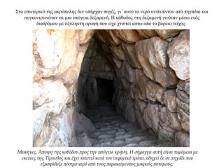 Στο εσωτερικό της ακρόπολης δεν υπήρχαν πηγές, γι΄ αυτό το νερό αντλούνταν από πηγάδια και
συγκεντρωνόταν σε μια υπόγεια δεξαμενή. Η κάθοδος στη δεξαμενή γινόταν μέσω ενός
διαδρόμου με οξύληκτη οροφή που είχε χτιστεί κάτω από το βόρειο τείχος.
Μυκήνες. Άποψη της καθόδου προς την υπόγεια κρήνη. Η σήραγγα αυτή είναι παρόμοια με
εκείνες της Τίρυνθος και έχει κτιστεί κατά τον εκφορικό τρόπο, οδηγεί δε σε πηγάδι που
εξασφάλιζε πόσιμο νερό από τους παρακείμενους μικρούς ποταμούς.
 