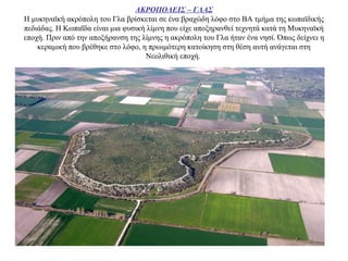 ΑΚΡΟΠΟΛΕΙΣ – ΓΛΑΣ
Η μυκηναϊκή ακρόπολη του Γλα βρίσκεται σε ένα βραχώδη λόφο στο ΒΑ τμήμα της κωπαϊδικής
πεδιάδας. Η Κωπαΐδα είναι μια φυσική λίμνη που είχε αποξηρανθεί τεχνητά κατά τη Μυκηναϊκή
εποχή. Πριν από την αποξήρανση της λίμνης η ακρόπολη του Γλα ήταν ένα νησί. Όπως δείχνει η
κεραμική που βρέθηκε στο λόφο, η πρωιμότερη κατοίκηση στη θέση αυτή ανάγεται στη
Νεολιθική εποχή.
 