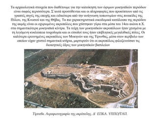 Τα αρχαιολογικά στοιχεία που διαθέτουμε για την κατοίκηση των ώριμων μυκηναϊκών περιόδων
είναι σαφώς περισσότερα. Σ΄αυτά προστίθενται και οι πληροφορίες που προκύπτουν από τις
γραπτές πηγές της εποχής και ειδικότερα από την ανάγνωση τοπωνυμίων στις πινακίδες της
Πύλου, της Κνωσού και της Θήβας. Τα πιο χαρακτηριστικά οικοδομικά κατάλοιπα της περιόδου
της ακμής είναι οι οχυρωμένες ακροπόλεις που χτίστηκαν γύρω στα μέσα του 14ου αιώνα π.Χ.
στα σημαντικότερα μυκηναϊκά κέντρα. Τα τείχη των μυκηναϊκών ακροπόλεων ήταν χτισμένα με
τη λεγόμενη κυκλώπεια τοιχοδομία και οι είσοδοί τους ήταν επιβλητικές μεγαλιθικές πύλες. Οι
καλύτερα ερευνημένες ακροπόλεις των Μυκηνών και της Τίρυνθας, μέσα στον περίβολο των
οποίων είχαν χτιστεί σημαντικά κτήρια, μαρτυρούν ότι οι ακροπόλεις φιλοξενούσαν τις
διοικητικές έδρες των μυκηναϊκών βασιλείων
Τίρυνθα. Αεροφωτογραφία της ακρόπολης. Δ' ΕΠΚΑ. YΠΠO/TAΠ.
 