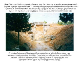 Η ακρόπολη του Γλα δεν είχε μεγάλη διάρκεια ζωής. Τα κτήρια της ακρόπολης καταστράφηκαν από
ξαφνική πυρκαγιά γύρω στο 1200 π.Χ. Μετά την κατάρρευση των αποστραγγιστικών έργων και όταν
η ακρόπολη αποκλείστηκε πάλι από τα νερά της λίμνης και από τους βάλτους, η χρησιμότητα του
οχυρού δεν είχε πλέον λόγο ύπαρξης και έτσι ο λόφος δεν επανακατοικήθηκε από τότε.
Η είσοδος (δρόμος και πύλη με μονολιθικό ανώφλι) του μεγάλου θολωτού τάφου «του
Μινύου» στον Ορχομενό της Κωπαΐδας. Οι ηγεμόνες που τάφηκαν στον μνημειώδη θόλο
(1250 π.Χ.) ήσαν οι αρμόδιοι για τον έλεγχο της αγροτικής παραγωγής και των
εγγειοβελτιωτικών έργων της αποστραγγιζόμενης λίμνης.
 