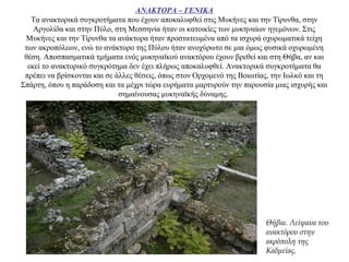 ΑΝΑΚΤΟΡΑ – ΓΕΝΙΚΑ
Τα ανακτορικά συγκροτήματα που έχουν αποκαλυφθεί στις Μυκήνες και την Τίρυνθα, στην
Αργολίδα και στην Πύλο, στη Μεσσηνία ήταν οι κατοικίες των μυκηναίων ηγεμόνων. Στις
Μυκήνες και την Τίρυνθα τα ανάκτορα ήταν προστατευμένα από τα ισχυρά οχυρωματικά τείχη
των ακροπόλεων, ενώ το ανάκτορο της Πύλου ήταν ανοχύρωτο σε μια όμως φυσικά οχυρωμένη
θέση. Αποσπασματικά τμήματα ενός μυκηναϊκού ανακτόρου έχουν βρεθεί και στη Θήβα, αν και
εκεί το ανακτορικό συγκρότημα δεν έχει πλήρως αποκαλυφθεί. Ανακτορικά συγκροτήματα θα
πρέπει να βρίσκονται και σε άλλες θέσεις, όπως στον Ορχομενό της Βοιωτίας, την Ιωλκό και τη
Σπάρτη, όπου η παράδοση και τα μέχρι τώρα ευρήματα μαρτυρούν την παρουσία μιας ισχυρής και
σημαίνουσας μυκηναϊκής δύναμης.
Θήβαι. Λείψανα του
ανακτόρου στην
ακρόπολη της
Καδμείας.
 