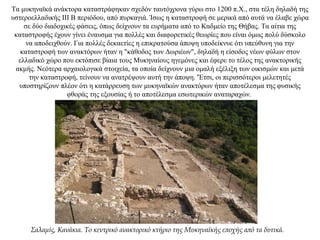 Τα μυκηναϊκά ανάκτορα καταστράφηκαν σχεδόν ταυτόχρονα γύρω στο 1200 π.Χ., στα τέλη δηλαδή της
υστεροελλαδικής ΙΙI B περιόδου, από πυρκαγιά. Ίσως η καταστροφή σε μερικά από αυτά να έλαβε χώρα
σε δύο διαδοχικές φάσεις, όπως δείχνουν τα ευρήματα από το Καδμείο της Θήβας. Τα αίτια της
καταστροφής έχουν γίνει έναυσμα για πολλές και διαφορετικές θεωρίες που είναι όμως πολύ δύσκολο
να αποδειχθούν. Για πολλές δεκαετίες η επικρατούσα άποψη υποδείκνυε ότι υπεύθυνη για την
καταστροφή των ανακτόρων ήταν η "κάθοδος των Δωριέων", δηλαδή η είσοδος νέων φύλων στον
ελλαδικό χώρο που εκτόπισε βίαια τους Μυκηναίους ηγεμόνες και έφερε το τέλος της ανακτορικής
ακμής. Νεότερα αρχαιολογικά στοιχεία, τα οποία δείχνουν μια ομαλή εξέλιξη των οικισμών και μετά
την καταστροφή, τείνουν να ανατρέψουν αυτή την άποψη. 'Έτσι, οι περισσότεροι μελετητές
υποστηρίζουν πλέον ότι η κατάρρευση των μυκηναϊκών ανακτόρων ήταν αποτέλεσμα της φυσικής
φθοράς της εξουσίας ή το αποτέλεσμα εσωτερικών αναταραχών.
Σαλαμίς, Κανάκια. Το κεντρικό ανακτορικό κτήριο της Μυκηναϊκής εποχής από τα δυτικά.
 