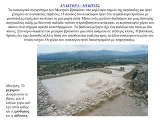 ΑΝΑΚΤΟΡΑ – ΜΥΚΗΝΕΣ
Το ανακτορικό συγκρότημα των Μυκηνών βρισκόταν στο ψηλότερο σημείο της ακρόπολης και ήταν
χτισμένο σε ανισόπεδες ταράτσες. Η είσοδος του ανακτόρου ήταν ένα τετράπλευρο πρόπυλο με
μονόστυλες στοές που κατέληγε σε μια μικρή αυλή. Μέσω ενός μεγάλου διαδρόμου και μιας δεύτερης
πυργοειδούς αυλής με θέα στην πεδιάδα γινόταν η πρόσβαση στο ανάκτορο, οι περισσότεροι χώροι του
οποίου είναι σήμερα αρκετά κατεστραμμένοι. Το βασιλικό μέγαρο είχε ένα πρόδομο και στοά με δύο
κίονες. Στο κύριο δωμάτιο του μεγάρου βρισκόταν μια εστία ανάμεσα σε τέσσερις κίονες. Ο βασιλικός
θρόνος δεν έχει διασωθεί αλλά η θέση του τοποθετείται ανάλογα προς τα άλλα ανάκτορα στο μέσο του
νότιου τοίχου. Οι χώροι του ανακτόρου ήταν διακοσμημένοι με τοιχογραφίες.
Μυκήνες. Το
μέγαρον.
Διακρίνονται οι
βάσεις των 4
κιόνων γύρω από
την εστία καθώς
και ο πρόδομος
και η αίθουσα.
 