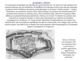 ΑΝΑΚΤΟΡΑ – ΤΙΡΥΝΣ
Το ανακτορικό συγκρότημα της Τίρυνθας που χρονολογείται στο 13ο αιώνα π.Χ ήταν χτισμένο στο
ανώτερο πλάτωμα της άνω ακρόπολης. Η πρόσβαση στο ανάκτορο γινόταν μέσα από μια ευρύχωρη
τετράγωνη αυλή. Στη βόρεια πλευρά της αυλής βρισκόταν το λεγόμενο "μεγάλο μέγαρο ", ο χώρος
διασκέψεων του μυκηναίου ηγεμόνα. Στον κυρίως θάλαμο του μεγάρου είχε κατασκευαστεί μία
κεντρική εστία ανάμεσα σε τέσσερις κίονες. Στον ανατολικό τοίχο, επάνω σε ένα χαμηλό λίθινο
βάθρο με ζωγραφική διακόσμηση, βρισκόταν ο θρόνος του άνακτα. Το δάπεδο του μεγάρου ήταν
στρωμένο με λειασμένο κονίαμα, το οποίο ήταν διακοσμημένο με δελφίνια και χταπόδια
εγγεγραμμένα σε τετράγωνα. Το "μικρό μέγαρο" βρισκόταν στα βορειοδυτικά του μεγάλου και
αποτελούνταν από ένα τετράγωνο προθάλαμο και από τον κυρίως δόμο. Εκεί υπήρχε, όπως και στο
μεγάλο μέγαρο, ένας θρόνος και το δάπεδο ήταν κατά παρόμοιο τρόπο διακοσμημένο με ζωγραφικά
θέματα εγγεγραμμένα σε τετράγωνα.
Τίρυνς. Η κάτοψη
του ανακτόρου στην
άνω ακρόπολη όπως
το αποτύπωσε ο
μεγάλος αρχαιολόγος
– αρχιτέκτονας
Βίλχεμ Νταίρπφελντ,
ανασκαφέας της
ακρόπολης.
 