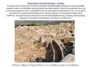 ΟΙΚΙΣΤΙΚΗ ΑΡΧΙΤΕΚΤΟΝΙΚΗ – ΓΕΝΙΚΑ
Η μορφή και οι λειτουργίες των απλών κατοικιών της Μυκηναϊκής εποχής δεν έχουν μελετηθεί
επαρκώς, καθώς το ενδιαφέρον των μελετητών έχει επικεντρωθεί κυρίως στα μνημειώδη έργα της
μυκηναϊκής αρχιτεκτονικής, τις ακροπόλεις και τα ανακτορικά συγκροτήματα. Έτσι, για τις απλές
κατοικίες και τη χωροταξική διάταξη των οικισμών μπορούν να διατυπωθούν ακόμη μόνο
υποθέσεις. Τα σημαντικότερα στοιχεία για την οικιστική διάρθρωση της Ύστερης Χαλκοκρατίας
παρέχουν τα κτηριακά συγκροτήματα της πόλης των Μυκηνών.
Μυκήνες . Μέρος του Ταφικού Κύκλου Α και στο βάθος το κτήριο του Σιτοβολώνα.
 