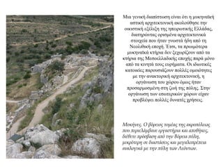 Μια γενική διαπίστωση είναι ότι η μυκηναϊκή
αστική αρχιτεκτονική ακολούθησε την
οικιστική εξέλιξη της ηπειρωτικής Ελλάδας,
διατηρώντας ορισμένα αρχιτεκτονικά
στοιχεία που ήταν γνωστά ήδη από τη
Νεολιθική εποχή. Έτσι, τα πρωιμότερα
μυκηναϊκά κτήρια δεν ξεχωρίζουν από τα
κτήρια της Μεσοελλαδικής εποχής παρά μόνο
από τα κινητά τους ευρήματα. Οι ιδιωτικές
κατοικίες παρουσιάζουν πολλές ομοιότητες
με την ανακτορική αρχιτεκτονική, η
οργάνωση του χώρου όμως ήταν
προσαρμοσμένη στη ζωή της πόλης. Στην
οργάνωση των εσωτερικών χώρων είχαν
προβλέψει πολλές δυνατές χρήσεις.
Μυκήνες. Ο βόρειος τομέας της ακροπόλεως
που περιελάμβανε εργαστήρια και αποθήκες,
διέθετε πρόσβαση από την Βόρεια πύλη,
μικρότερη σε διαστάσεις και μεγαλοπρέπεια
αναλογικά με την πύλη των Λεόντων.
 