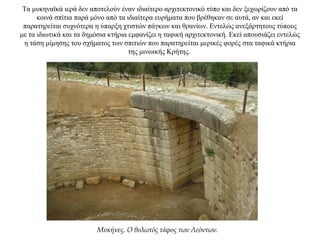 Τα μυκηναϊκά ιερά δεν αποτελούν έναν ιδιαίτερο αρχιτεκτονικό τύπο και δεν ξεχωρίζουν από τα
κοινά σπίτια παρά μόνο από τα ιδιαίτερα ευρήματα που βρέθηκαν σε αυτά, αν και εκεί
παρατηρείται συχνότερα η ύπαρξη χτιστών πάγκων και θρανίων. Εντελώς ανεξάρτητους τύπους
με τα ιδιωτικά και τα δημόσια κτήρια εμφανίζει η ταφική αρχιτεκτονική. Εκεί απουσιάζει εντελώς
η τάση μίμησης του σχήματος των σπιτιών που παρατηρείται μερικές φορές στα ταφικά κτήρια
της μινωικής Κρήτης.
Μυκήνες. Ο θολωτός τάφος των Λεόντων.
 