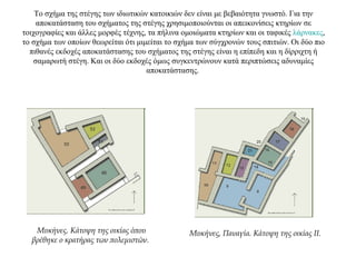 Το σχήμα της στέγης των ιδιωτικών κατοικιών δεν είναι με βεβαιότητα γνωστό. Για την
αποκατάσταση του σχήματος της στέγης χρησιμοποιούνται οι απεικονίσεις κτηρίων σε
τοιχογραφίες και άλλες μορφές τέχνης, τα πήλινα ομοιώματα κτηρίων και οι ταφικές λάρνακες,
το σχήμα των οποίων θεωρείται ότι μιμείται το σχήμα των σύγχρονών τους σπιτιών. Οι δύο πιο
πιθανές εκδοχές αποκατάστασης του σχήματος της στέγης είναι η επίπεδη και η δίρριχτη ή
σαμαρωτή στέγη. Και οι δύο εκδοχές όμως συγκεντρώνουν κατά περιπτώσεις αδυναμίες
αποκατάστασης.
Μυκήνες. Κάτοψη της οικίας όπου
βρέθηκε ο κρατήρας των πολεμιστών.
Μυκήνες, Παναγία. Κάτοψη της οικίας II.
 
