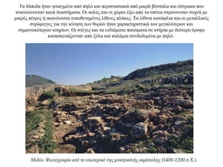 Τα δάπεδα ήταν φτιαγμένα από πηλό και περιστασιακά από μικρά βότσαλα και όστρακα που
ανανεώνονταν κατά διαστήματα. Οι αυλές και οι χώροι έξω από τα σπίτια στρώνονταν συχνά με
μικρές πέτρες ή ακανόνιστα τοποθετημένες λίθινες πλάκες. Τα λίθινα κατώφλια και οι μεταλλικές
στρόφιγγες για την κίνηση των θυρών ήταν χαρακτηριστικά των μεγαλύτερων και
σημαντικότερων κτηρίων. Οι στέγες και τα ενδιάμεσα πατώματα σε κτήρια με δεύτερο όροφο
κατασκευάζονταν από ξύλα και καλάμια συνδεδεμένα με πηλό.
Μιδέα. Φωτογραφία από το εσωτερικό της μυκηναϊκής ακρόπολης (1400-1200 π.Χ.).
 