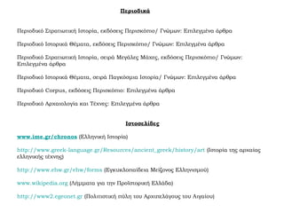 Περιοδικά
Περιοδικό Στρατιωτική Ιστορία, εκδόσεις Περισκόπιο/ Γνώμων: Επιλεγμένα άρθρα
Περιοδικό Ιστορικά Θέματα, εκδόσεις Περισκόπιο/ Γνώμων: Επιλεγμένα άρθρα
Περιοδικό Στρατιωτική Ιστορία, σειρά Μεγάλες Μάχες, εκδόσεις Περισκόπιο/ Γνώμων:
Επιλεγμένα άρθρα
Περιοδικό Ιστορικά Θέματα, σειρά Παγκόσμια Ιστορία/ Γνώμων: Επιλεγμένα άρθρα
Περιοδικό Corpus, εκδόσεις Περισκόπιο: Επιλεγμένα άρθρα
Περιοδικό Αρχαιολογία και Τέχνες: Επιλεγμένα άρθρα
Ιστοσελίδες
www.ime.gr/chronos (Ελληνική Ιστορία)
http://www.greek-language.gr/Resources/ancient_greek/history/art (Ιστορία της αρχαίας
ελληνικής τέχνης)
http://www.ehw.gr/ehw/forms (Εγκυκλοπαίδεια Μείζονος Ελληνισμού)
www.wikipedia.org (Λήμματα για την Προϊστορική Ελλάδα)
http://www2.egeonet.gr (Πολιτιστική πύλη του Αρχιπελάγους του Αιγαίου)
 