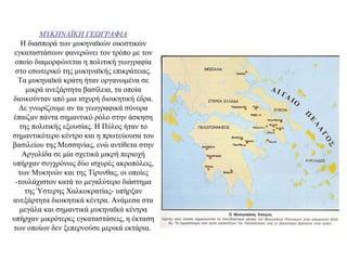 ΜΥΚΗΝΑΪΚΗ ΓΕΩΓΡΑΦΙΑ
Η διασπορά των μυκηναϊκών οικιστικών
εγκαταστάσεων φανερώνει τον τρόπο με τον
οποίο διαμορφώνεται η πολιτική γεωγραφία
στο εσωτερικό της μυκηναϊκής επικράτειας.
Τα μυκηναϊκά κράτη ήταν οργανωμένα σε
μικρά ανεξάρτητα βασίλεια, τα οποία
διοικούνταν από μια ισχυρή διοικητική έδρα.
Δε γνωρίζουμε αν τα γεωγραφικά σύνορα
έπαιζαν πάντα σημαντικό ρόλο στην άσκηση
της πολιτικής εξουσίας. Η Πύλος ήταν το
σημαντικότερο κέντρο και η πρωτεύουσα του
βασιλείου της Μεσσηνίας, ενώ αντίθετα στην
Αργολίδα σε μία σχετικά μικρή περιοχή
υπήρχαν συγχρόνως δύο ισχυρές ακροπόλεις,
των Μυκηνών και της Τίρυνθας, οι οποίες
-τουλάχιστον κατά το μεγαλύτερο διάστημα
της Ύστερης Χαλκοκρατίας- υπήρξαν
ανεξάρτητα διοικητικά κέντρα. Ανάμεσα στα
μεγάλα και σημαντικά μυκηναϊκά κέντρα
υπήρχαν μικρότερες εγκαταστάσεις, η έκταση
των οποίων δεν ξεπερνούσε μερικά εκτάρια.
 