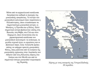 Μέσα από τα αρχαιολογικά κατάλοιπα
διαγράφονται καθαρά οι περιοχές της
μυκηναϊκής επικράτειας. Το κέντρο του
μυκηναϊκού πολιτισμού ήταν σαφέστατα η
Πελοπόννησος, όπου εντοπίστηκαν τα
σημαντικότερα μυκηναϊκά κέντρα- οι
Μυκήνες, η Τίρυνθα και η Πύλος. Πολύ
σημαντικά κέντρα βρίσκονταν επίσης στη
Βοιωτία, στη Θήβα, στο Γλά και στον
Ορχομενό, όπου συναντώται όλα τα
χαρακτηριστικά κατάλοιπα του
μυκηναϊκού πολιτισμού: τα ανάκτορα, τα
μεγάλα τεχνικά έργα, οι οχυρώσεις και οι
βασιλικοί τάφοι. Στην Αττική θα πρέπει
επίσης να υπήρχαν αρκετές μυκηναϊκές
θέσεις, όπως φαίνεται από τα λείψανα της
μυκηναϊκής οχύρωσης στην Ακρόπολη των
Αθηνών από τους θολωτούς τάφους στο
Λαύριο και στο Μενίδι και από το
σημαντικό ύστερο μυκηναϊκό νεκροταφείο
της Περατής. Χάρτης με τους οικισμούς της Υστεροελλαδικής
III περιόδου.
 