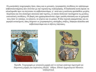 Οι μυκηναϊκές τοιχογραφίες ήταν, όπως και οι μινωικές, ζωγραφιστές συνθέσεις σε υπόστρωμα
ασβεστοκονιάματος που γίνονταν με την τεχνική της νωπογραφίας. Η διαδικασία αυτή έπρεπε να
ολοκληρωθεί πριν να στεγνώσει το ασβεστοκονίαμα, γι΄ αυτό και η εκτέλεση προϋπέθετε μεγάλη
δεξιότητα και ένα ολόκληρο επιτελείο από τεχνίτες, οι οποίοι δούλευαν ταυτόχρονα τις μεγάλες
εικονιστικές συνθέσεις. Οι βαφές που χρησιμοποιούνταν είχαν γαιώδη σύσταση και τα χρώματά
τους ήταν το γαλάζιο, το κόκκινο, το κίτρινο και το μαύρο. Η ίδια τεχνική εφαρμόστηκε και σε
φορητά αντικείμενα, όπως δείχνουν οι ζωγραφισμένες επιτύμβιες στήλες, διάφορα πλακίδια από
ασβεστοκονίαμα και οι πήλινες λάρνακες.
Τίρυνθα. Τοιχογραφία με γυναικεία μορφή από το νεότερο ανάκτορο (αριστερά) και
δαιμονικές μορφές και στρατιώτες (δεξιά). Αθήνα, Εθνικό Αρχαιολογικό Μουσείο.
YΠΠO/TAΠ.
 