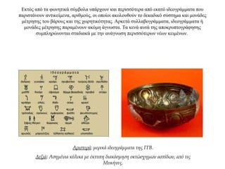 Εκτός από τα φωνητικά σύμβολα υπάρχουν και περισσότερα από εκατό ιδεογράμματα που
παριστάνουν αντικείμενα, αριθμούς, οι οποίοι ακολουθούν το δεκαδικό σύστημα και μονάδες
μέτρησης του βάρους και της χωρητικότητας. Αρκετά συλλαβογράμματα, ιδεογράμματα ή
μονάδες μέτρησης παραμένουν ακόμη άγνωστα. Τα κενά αυτά της αποκρυπτογράφησης
συμπληρώνονται σταδιακά με την ανάγνωση περισσότερων νέων κειμένων.
Αριστερά: μερικά ιδεογράμματα της ΓΓΒ.
Δεξιά: Ασημένια κύλικα με έκτυπη διακόσμηση οκτώσχημων ασπίδων, από τις
Μυκήνες.
 