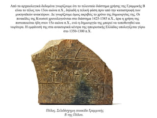 Από τα αρχαιολογικά δεδομένα γνωρίζουμε ότι το τελευταίο διάστημα χρήσης της Γραμμικής Β
είναι το τέλος του 13ου αιώνα π.Χ., δηλαδή η τελική φάση πριν από την καταστροφή των
μυκηναϊκών ανακτόρων. Δε γνωρίζουμε όμως ακριβώς το χρόνο της δημιουργίας της. Οι
πινακίδες της Κνωσού χρονολογούνται στο διάστημα 1425-1385 π.Χ., άρα η χρήση της
πιστοποιείται ήδη στον 15ο αιώνα π.Χ., ενώ η δημιουργία της μπορεί να τοποθετηθεί και
νωρίτερα. H εμφάνισή της στα ανακτορικά κέντρα της ηπειρωτικής Ελλάδας υπολογίζεται γύρω
στο 1350-1300 π.Χ.
Πύλος. Σελιδόσχημη πινακίδα Γραμμικής
Β της Πύλου.
 