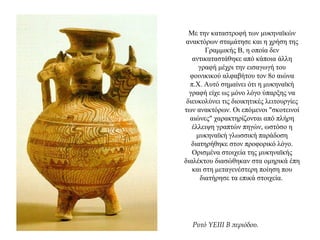 Με την καταστροφή των μυκηναϊκών
ανακτόρων σταμάτησε και η χρήση της
Γραμμικής Β, η οποία δεν
αντικαταστάθηκε από κάποια άλλη
γραφή μέχρι την εισαγωγή του
φοινικικού αλφαβήτου τον 8ο αιώνα
π.Χ. Αυτό σημαίνει ότι η μυκηναϊκή
γραφή είχε ως μόνο λόγο ύπαρξης να
διευκολύνει τις διοικητικές λειτουργίες
των ανακτόρων. Οι επόμενοι "σκοτεινοί
αιώνες" χαρακτηρίζονται από πλήρη
έλλειψη γραπτών πηγών, ωστόσο η
μυκηναϊκή γλωσσική παράδοση
διατηρήθηκε στον προφορικό λόγο.
Ορισμένα στοιχεία της μυκηναϊκής
διαλέκτου διασώθηκαν στα ομηρικά έπη
και στη μεταγενέστερη ποίηση που
διατήρησε τα επικά στοιχεία.
Ρυτό ΥΕΙΙΙ Β περιόδου.
 