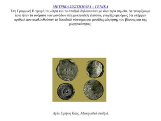 ΜΕΤΡΙΚΑ ΣΥΣΤΗΜΑΤΑ – ΓΕΝΙΚΑ
Στη Γραμμική Β γραφή τα μέτρα και τα σταθμά δηλώνονταν με ιδιαίτερα σημεία. Δε γνωρίζουμε
ποια ήταν τα ονόματα των μονάδων στη μυκηναϊκή γλώσσα, γνωρίζουμε όμως ότι υπήρχαν
αριθμοί που ακολουθούσαν το δεκαδικό σύστημα και μονάδες μέτρησης του βάρους και της
χωρητικότητας.
Αγία Ειρήνη Κέας. Μυκηναΐκά σταθμά.
 