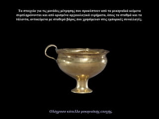 Τα στοιχεία για τις μονάδες μέτρησης που προκύπτουν από τα μυκηναϊκά κείμενα
συμπληρώνονται και από ορισμένα αρχαιολογικά ευρήματα, όπως τα σταθμά και τα
τάλαντα, αντικείμενα με σταθερό βάρος που χρησίμευαν στις εμπορικές συναλλαγές.
Ολόχρυσο κύπελλο μυκηναϊκής εποχής.
 