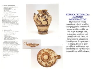 ΜΕΤΡΙΚΑ ΣΥΣΤΗΜΑΤΑ –
ΜΕΤΡΗΣΗ
ΧΩΡΗΤΙΚΟΤΗΤΑΣ
Η μυκηναϊκή γραφή
προέβλεπε ειδικές μονάδες
μέτρησης για τα υγρά και τα
στερεά προϊόντα αλλά και
για τα μη συμπαγή είδη,
δηλαδή τα προϊόντα υπό
μορφή κόκκων, όπως τα
σιτηρά και τα μπαχαρικά.
Στα είδη αυτά δεν μετριόταν
το βάρος, το οποίο ήταν
μεταβλητό ανάλογα με την
κατάσταση και την ποιότητα
του προϊόντος αλλά ο όγκος.
 