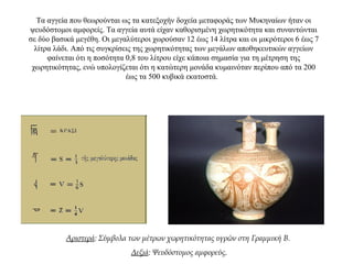 Τα αγγεία που θεωρούνται ως τα κατεξοχήν δοχεία μεταφοράς των Μυκηναίων ήταν οι
ψευδόστομοι αμφορείς. Τα αγγεία αυτά είχαν καθορισμένη χωρητικότητα και συναντώνται
σε δύο βασικά μεγέθη. Οι μεγαλύτεροι χωρούσαν 12 έως 14 λίτρα και οι μικρότεροι 6 έως 7
λίτρα λάδι. Από τις συγκρίσεις της χωρητικότητας των μεγάλων αποθηκευτικών αγγείων
φαίνεται ότι η ποσότητα 0,8 του λίτρου είχε κάποια σημασία για τη μέτρηση της
χωρητικότητας, ενώ υπολογίζεται ότι η κατώτερη μονάδα κυμαινόταν περίπου από τα 200
έως τα 500 κυβικά εκατοστά.
Αριστερά: Σύμβολα των μέτρων χωρητικότητας υγρών στη Γραμμική Β.
Δεξιά: Ψευδόστομος αμφορεύς.
 