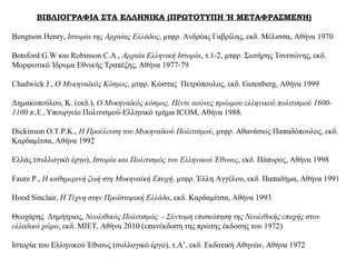 ΒΙΒΛΙΟΓΡΑΦΙΑ ΣΤΑ ΕΛΛΗΝΙΚΑ (ΠΡΩΤΟΤΥΠΗ Ή ΜΕΤΑΦΡΑΣΜΕΝΗ)
Bengtson Henry, Ιστορία της Αρχαίας Ελλάδος, μτφρ. Ανδρέας Γαβρίλης, εκδ. Μέλισσα, Αθήνα 1970
Botsford G.W και Robinson C.A., Αρχαία Ελληνική Ιστορία, τ.1-2, μτφρ. Σωτήρης Τσιτσώνης, εκδ.
Μορφωτικό Ίδρυμα Εθνικής Τραπέζης, Αθήνα 1977-79
Chadwick J., Ο Μυκηναϊκός Κόσμος, μτφρ. Κώστας Πετρόπουλος, εκδ. Gutenberg, Αθήνα 1999
Δημακοπούλου, Κ. (εκδ.), Ο Μυκηναϊκός κόσμος. Πέντε αιώνες πρώιμου ελληνικού πολιτισμού 1600-
1100 π.Χ., Υπουργείο Πολιτισμού-Ελληνικό τμήμα ICOM, Αθήνα 1988.
Dickinson O.T.P.K., Η Προέλευση του Μυκηναϊκού Πολιτισμού, μτφρ. Αθανάσιος Παπαδόπουλος, εκδ.
Καρδαμίτσα, Αθήνα 1992
Ελλάς (συλλογικό έργο), Ιστορία και Πολιτισμός του Ελληνικού Έθνους, εκδ. Πάπυρος, Αθήνα 1998
Faure P., Η καθημερινή ζωή στη Μυκηναϊκή Εποχή, μτφρ. Έλλη Αγγέλου, εκδ. Παπαδήμα, Αθήνα 1991
Hood Sinclair, Η Τέχνη στην Προϊστορική Ελλάδα, εκδ. Καρδαμίτσα, Αθήνα 1993
Θεοχάρης Δημήτριος, Νεολιθικός Πολιτισμός - Σύντομη επισκόπηση της Νεολιθικής εποχής στον
ελλαδικό χώρο, εκδ. ΜΙΕΤ, Αθήνα 2010 (επανέκδοση της πρώτης έκδοσης του 1972)
Ιστορία του Ελληνικού Έθνους (συλλογικό έργο), τ.Α’, εκδ. Εκδοτική Αθηνών, Αθήνα 1972
 