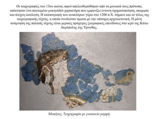 Οι τοιχογραφίες του 13ου αιώνα, αφού απελευθερώθηκαν από τα μινωικά τους πρότυπα,
απέκτησαν ένα παγιωμένο μυκηναϊκό χαρακτήρα που εμφανίζει έντονη σχηματοποίηση, ακαμψία
και άτεχνη εκτέλεση. Η καταστροφή των ανακτόρων γύρω στο 1200 π.Χ. σήμανε και το τέλος της
τοιχογραφικής τέχνης, η οποία συνδεόταν άμεσα με την επίσημη αρχιτεκτονική. Η μόνη
ανάμνηση της παλαιάς τέχνης είναι μερικές πρόχειρες ζωγραφικές επενδύσεις στο ιερό της Κάτω
Ακρόπολης της Τίρυνθας.
Μυκήνες. Τοιχογραφία με γυναικεία μορφή.
 