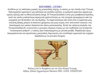 ΚΕΡΑΜΙΚΗ - ΓΕΝΙΚΑ
Αντίθετα με τις υπόλοιπες μορφές της μυκηναϊκής τέχνης, οι οποίες με την είσοδο στην Ύστερη
Χαλκοκρατία εμφανίζουν μια απότομη και ραγδαία εξέλιξη, η κεραμική εμφανίζει αρχικά μια
ομαλή εξέλιξη από τη Μεσοελλαδική εποχή. Η Υστεροελλαδική Ι είναι μια μεταβατική περίοδος,
κατά την οποία η παλαιότερη παραγωγή εμπλουτίστηκε με νέα στοιχεία προερχόμενα από την
κεραμική των Κυκλάδων και της Κρήτης. Τα σημαντικότερα από αυτά είναι η εμφάνιση μιας
στιλπνής βαφής μαύρου ή κόκκινου χρώματος και μιας σειράς νέων πολυτελών αγγείων, στη
διακόσμηση των οποίων διακρίνονται τάσεις φυσιοκρατίας. Κατά την επόμενη περίοδο, την
Υστεροελλαδική ΙΙ, εντείνονται οι μινωικές επιρροές κυρίως με την υιοθέτηση του λεγόμενου
"ανακτορικού ρυθμού", ο οποίος ήταν διακοσμημένος με φυτικά μοτίβα. Παράλληλα όμως
διαμορφώνονται και πρωτότυπες μυκηναϊκές δημιουργίες που συνδύαζαν αρμονικά την εγχώρια
παράδοση με τα μινωικά στοιχεία.
Κύλικες από το Βουρβάτσι και τον Άγιο Κοσμά Αττικής.
Αθήνα, Εθνικό Αρχαιολογικό Μουσείο 9101, 13218. ΥΠΠΟ/ΤΑΠ.
 