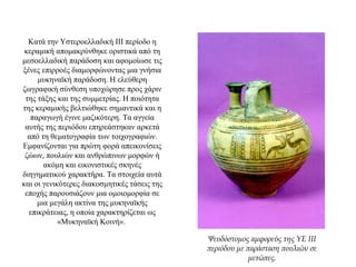 Κατά την Υστεροελλαδική ΙΙΙ περίοδο η
κεραμική απομακρύνθηκε οριστικά από τη
μεσοελλαδική παράδοση και αφομοίωσε τις
ξένες επιρροές διαμορφώνοντας μια γνήσια
μυκηναϊκή παράδοση. Η ελεύθερη
ζωγραφική σύνθεση υποχώρησε προς χάριν
της τάξης και της συμμετρίας. Η ποιότητα
της κεραμικής βελτιώθηκε σημαντικά και η
παραγωγή έγινε μαζικότερη. Τα αγγεία
αυτής της περιόδου επηρεάστηκαν αρκετά
από τη θεματογραφία των τοιχογραφιών.
Εμφανίζονται για πρώτη φορά απεικονίσεις
ζώων, πουλιών και ανθρώπινων μορφών ή
ακόμη και εικονιστικές σκηνές
διηγηματικού χαρακτήρα. Τα στοιχεία αυτά
και οι γενικότερες διακοσμητικές τάσεις της
εποχής παρουσιάζουν μια ομοιομορφία σε
μια μεγάλη ακτίνα της μυκηναϊκής
επικράτειας, η οποία χαρακτηρίζεται ως
«Μυκηναϊκή Κοινή».
Ψευδόστομος αμφορεύς της ΥΕ ΙΙΙ
περιόδου με παράσταση πουλιών σε
μετώπες.
 