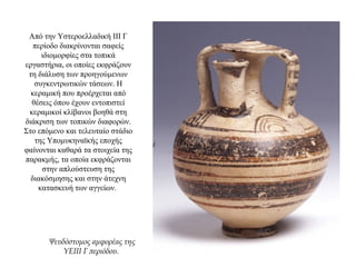 Από την Υστεροελλαδική ΙΙΙ Γ
περίοδο διακρίνονται σαφείς
ιδιομορφίες στα τοπικά
εργαστήρια, οι οποίες εκφράζουν
τη διάλυση των προηγούμενων
συγκεντρωτικών τάσεων. Η
κεραμική που προέρχεται από
θέσεις όπου έχουν εντοπιστεί
κεραμικοί κλίβανοι βοηθά στη
διάκριση των τοπικών διαφορών.
Στο επόμενο και τελευταίο στάδιο
της Υπομυκηναϊκής εποχής
φαίνονται καθαρά τα στοιχεία της
παρακμής, τα οποία εκφράζονται
στην απλούστευση της
διακόσμησης και στην άτεχνη
κατασκευή των αγγείων.
Ψευδόστομος αμφορέας της
ΥΕΙΙΙ Γ περιόδου.
 