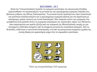 ΚΕΡΑΜΙΚΗ – ΥΕ Ι
Κατά την Υστεροελλαδική Ι περίοδο τα κεραμικά εργαστήρια της ηπειρωτικής Ελλάδας
εξακολούθησαν να κατασκευάζουν τη μινυακή και την αμαυρόχρωμη κεραμική, δηλαδή τους
βασικούς ρυθμούς της Μέσης Χαλκοκρατίας. Τα μινυακά αγγεία εμφανίζονται τώρα στιλπνότερα
και αρτιότερα κατασκευασμένα και η αμαυρόχρωμη κεραμική αποκτά μια νέα παραλλαγή με
πολύχρωμη, μαύρη, κόκκινη και λευκή διακόσμηση. Μια γλαφυρή εικόνα της κεραμικής στη
μεταβατική αυτή περίοδο δίνουν τα κεραμικά κτερίσματα των λακκοειδών τάφων των Μυκηνών,
όπου παρατηρείται μια ομαλή εξέλιξη από την κεραμική της Μεσοελλαδικής εποχής με μια
ταυτόχρονη υιοθέτηση στοιχείων από τη σύγχρονη μινωική και κυκλαδική κεραμική. Από τις
Κυκλάδες υιοθετείται η εικονιστική διακόσμηση, ενώ από τη μεσομινωική κεραμική η χρήση της
λευκής βαφής που χαρακτήριζε μέχρι τότε το καμαραϊκό εργαστήριο.
Τύποι της υστεροελλαδικής I-IIA κεραμικής.
 