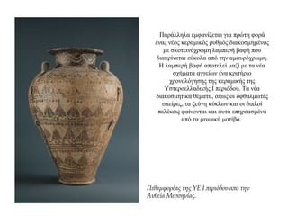 Παράλληλα εμφανίζεται για πρώτη φορά
ένας νέος κεραμικός ρυθμός διακοσμημένος
με σκοτεινόχρωμη λαμπερή βαφή που
διακρίνεται εύκολα από την αμαυρόχρωμη.
Η λαμπερή βαφή αποτελεί μαζί με τα νέα
σχήματα αγγείων ένα κριτήριο
χρονολόγησης της κεραμικής της
Υστεροελλαδικής Ι περιόδου. Τα νέα
διακοσμητικά θέματα, όπως οι οφθαλμωτές
σπείρες, τα ζεύγη κύκλων και οι διπλοί
πελέκεις φαίνονται και αυτά επηρεασμένα
από τα μινωικά μοτίβα.
Πιθαμφορέας της ΥΕ Ι περιόδου από την
Ανθεία Μεσσηνίας.
 