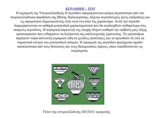 ΚΕΡΑΜΙΚΗ – ΥΕΙΙ
Η κεραμική της Υστεροελλαδικής ΙΙ περιόδου απομακρύνεται ακόμη περισσότερο από την
στερεοελλαδίτικη παράδοση της Μέσης Χαλκοκρατίας, δέχεται περισσότερες ξένες επιδράσεις και
τις αφομοιώνει δημιουργώντας σιγά σιγά ένα δικό της χαρακτήρα. Αυτή την περίοδο
διαμορφώνονται τα καθαρά μυκηναϊκά χαρακτηριστικά που θα αναδειχθούν καθαρότερα στις
επόμενες περιόδους. Η κεραμική παραγωγή της εποχής δείχνει καθαρά την επιβολή μιας τάξης
αριστοκρατών που ενθαρρύνει τη διεύρυνση της καλλιτεχνικής έμπνευσης. Τα εργαστήρια
παράγουν τώρα πολυτελή κεραμικά είδη σε μεγάλες ποσότητες και τα προωθούν σε όλα τα
σημαντικά κέντρα του μυκηναϊκού κόσμου. Η κεραμική της περιόδου προέρχεται σχεδόν
αποκλειστικά από τους θολωτούς και τους θαλαμοειδείς τάφους, όπου τοποθετούνταν ως
κτερίσματα.
Τύποι της υστεροελλαδικής IIB-IIIA1 κεραμικής.
 