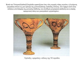 Κατά την Υστεροελλαδική ΙΙ περίοδο εμφανίζεται ένας νέος κομψός τύπος αγγείου, η λεγόμενη
εφυραϊκή κύλικα ως μια εξέλιξη της μεσοελλαδικής υψίποδης κύλικας. Στο σχήμα αυτό είναι
έκδηλη η συνύπαρξη της μινωικής διάθεσης για ελεύθερη ζωγραφική απόδοση και η σαφής
αφαιρετική τάση των μυκηναϊκών εργαστηρίων.
Υψίποδες «εφυραϊκές» κύλικες της ΥΕ περιόδου.
 