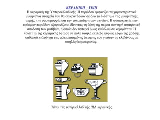 ΚΕΡΑΜΙΚΗ – ΥΕΙΙΙ
Η κεραμική της Υστεροελλαδικής ΙΙΙ περιόδου εμφανίζει τα χαρακτηριστικά
μυκηναϊκά στοιχεία που θα επικρατήσουν σε όλο το διάστημα της μυκηναϊκής
ακμής, την ομοιομορφία και την τυποποίηση των αγγείων. Η φυσιοκρατία των
πρώιμων περιόδων εξαφανίζεται δίνοντας τη θέση της σε μια αυστηρή αφαιρετική
απόδοση των μοτίβων, η οποία δεν υστερεί όμως καθόλου σε κομψότητα. Η
ποιότητα της κεραμικής έφτασε σε πολύ υψηλά επίπεδα κυρίως λόγω της χρήσης
καθαρού πηλού και της τελειοποιημένης όπτησης που γινόταν σε κλιβάνους με
υψηλές θερμοκρασίες.
Τύποι της υστεροελλαδικής IIIA κεραμικής.
 