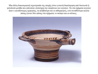 Μια άλλη διακοσμητική τεχνοτροπία της εποχής είναι η πυκνή διακόσμηση από δικτυωτά ή
φολιδωτά μοτίβα που κάλυπταν ολόκληρη την επιφάνεια των αγγείων. Τα νέα σχήματα αγγείων
ήταν o ψευδόστομος αμφορέας, τα αλάβαστρα και οι πιθαμφορείς, ενώ συνηθέστερα αγγεία
πόσης έγιναν δύο επίσης νέα σχήματα: οι σκύφοι και οι κύλικες.
 