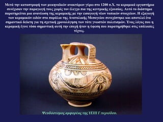 Μετά την καταστροφή των μυκηναϊκών ανακτόρων γύρω στο 1200 π.Χ. τα κεραμικά εργαστήρια
συνέχισαν την παραγωγή τους χωρίς τον έλεγχο πια της κεντρικής εξουσίας. Αυτό το διάστημα
παρατηρείται μια ανανέωση της κεραμικής με την εισαγωγή νέων τοπικών στοιχείων. Η εξαγωγή
των κεραμικών ειδών στα παράλια της Ανατολικής Μεσογείου συνεχίστηκε και αποτελεί ένα
σημαντικό δείκτη για τη σχετική χρονολόγηση των τότε γνωστών πολιτισμών. Ένας λόγος που η
κεραμική έγινε τόσο σημαντική αυτή την εποχή ήταν η ύφεση που παρατηρήθηκε στις υπόλοιπες
τέχνες.
Ψευδόστομος αμφορέας της ΥΕΙΙΙ Γ περιόδου.
 