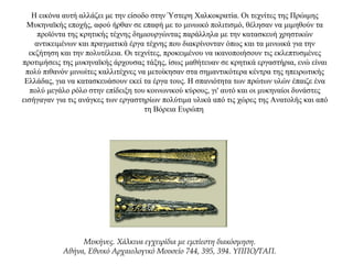 Η εικόνα αυτή αλλάζει με την είσοδο στην Ύστερη Χαλκοκρατία. Οι τεχνίτες της Πρώιμης
Μυκηναϊκής εποχής, αφού ήρθαν σε επαφή με το μινωικό πολιτισμό, θέλησαν να μιμηθούν τα
προϊόντα της κρητικής τέχνης δημιουργώντας παράλληλα με την κατασκευή χρηστικών
αντικειμένων και πραγματικά έργα τέχνης που διακρίνονταν όπως και τα μινωικά για την
εκζήτηση και την πολυτέλεια. Οι τεχνίτες, προκειμένου να ικανοποιήσουν τις εκλεπτυσμένες
προτιμήσεις της μυκηναϊκής άρχουσας τάξης, ίσως μαθήτευαν σε κρητικά εργαστήρια, ενώ είναι
πολύ πιθανόν μινωίτες καλλιτέχνες να μετοίκησαν στα σημαντικότερα κέντρα της ηπειρωτικής
Ελλάδας, για να κατασκευάσουν εκεί τα έργα τους. Η σπανιότητα των πρώτων υλών έπαιζε ένα
πολύ μεγάλο ρόλο στην επίδειξη του κοινωνικού κύρους, γι' αυτό και οι μυκηναίοι δυνάστες
εισήγαγαν για τις ανάγκες των εργαστηρίων πολύτιμα υλικά από τις χώρες της Ανατολής και από
τη Βόρεια Ευρώπη
Μυκήνες. Χάλκινα εγχειρίδια με εμπίεστη διακόσμηση.
Αθήνα, Εθνικό Αρχαιολογικό Μουσείο 744, 395, 394. YΠΠO/TAΠ.
 